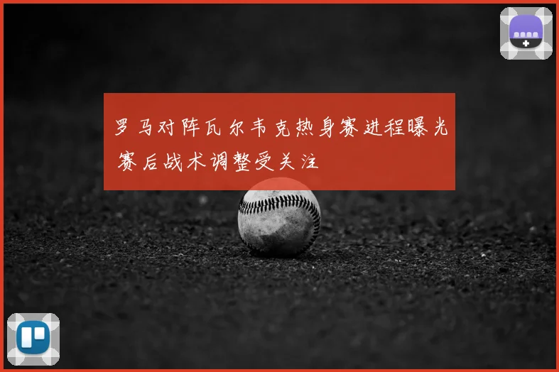 罗马对阵瓦尔韦克热身赛进程曝光 赛后战术调整受关注