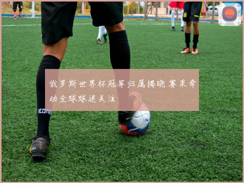 俄罗斯世界杯冠军归属揭晓 赛果牵动全球球迷关注