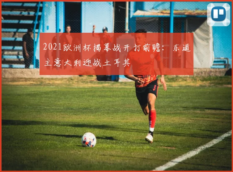 2021欧洲杯揭幕战开打前瞻:东道主意大利迎战土耳其