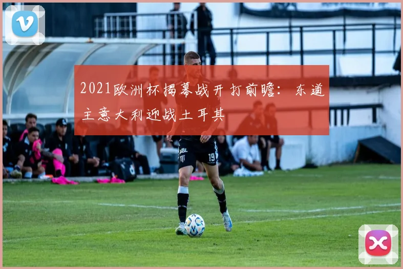 2021欧洲杯揭幕战开打前瞻:东道主意大利迎战土耳其