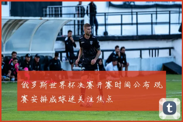 俄罗斯世界杯决赛开赛时间公布 观赛安排成球迷关注焦点