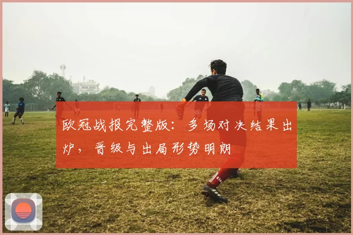 欧冠战报完整版：多场对决结果出炉，晋级与出局形势明朗