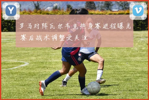 罗马对阵瓦尔韦克热身赛进程曝光 赛后战术调整受关注