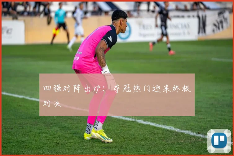 四强对阵出炉：夺冠热门迎来终极对决