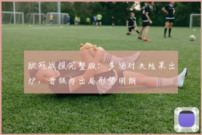 欧冠战报完整版：多场对决结果出炉，晋级与出局形势明朗