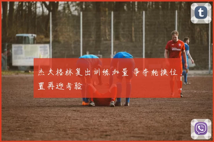 杰夫格林复出训练加量 争夺轮换位置再迎考验