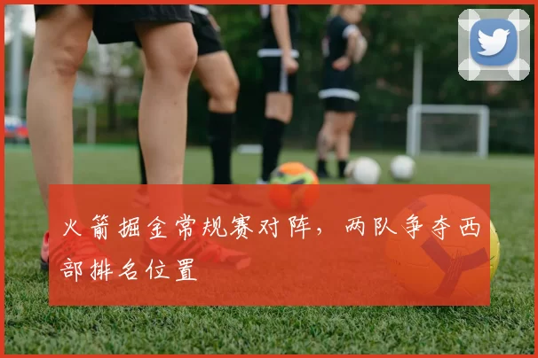 火箭掘金常规赛对阵，两队争夺西部排名位置