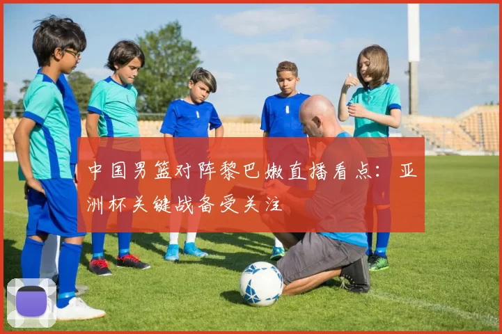 中国男篮对阵黎巴嫩直播看点：亚洲杯关键战备受关注