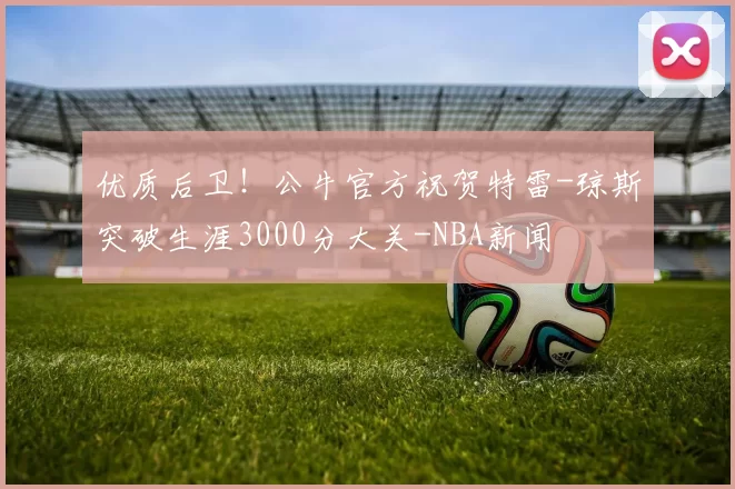 优质后卫！公牛官方祝贺特雷-琼斯突破生涯3000分大关-NBA新闻