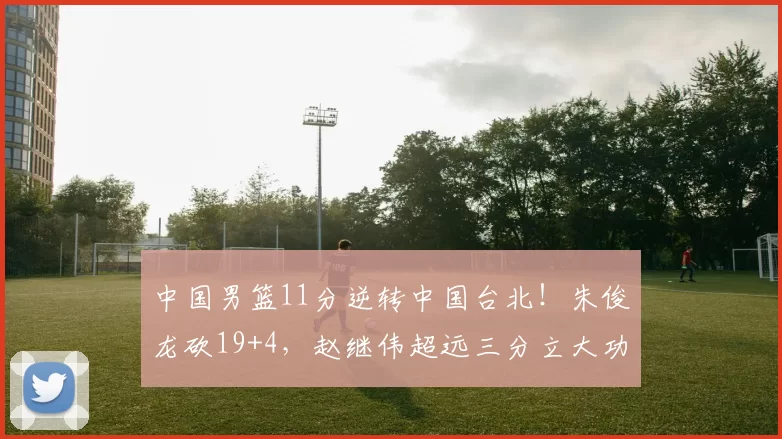 中国男篮11分逆转中国台北！朱俊龙砍19+4，赵继伟超远三分立大功