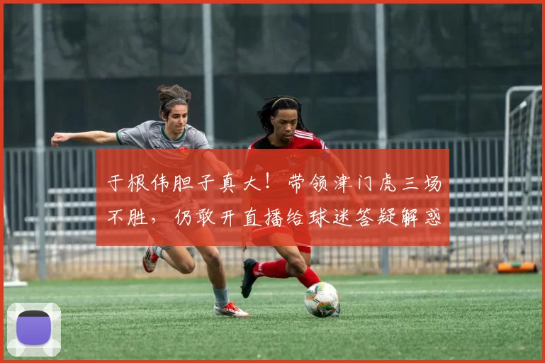 于根伟胆子真大！带领津门虎三场不胜，仍敢开直播给球迷答疑解惑_秋明_战术_教练