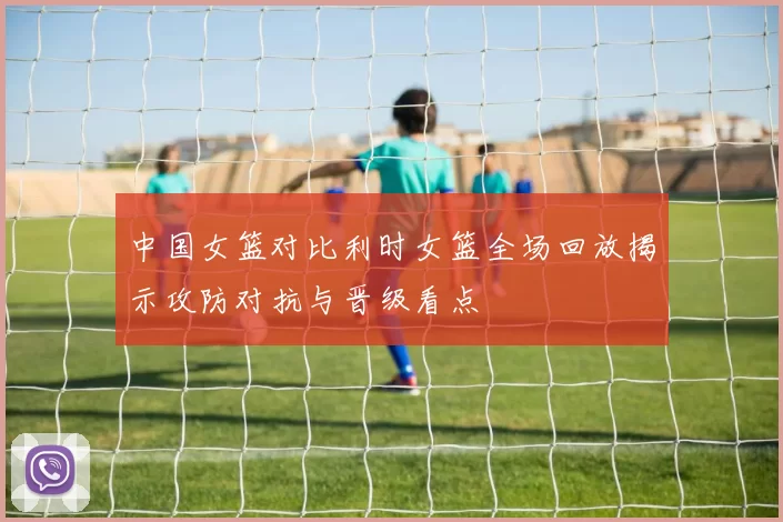 中国女篮对比利时女篮全场回放揭示攻防对抗与晋级看点