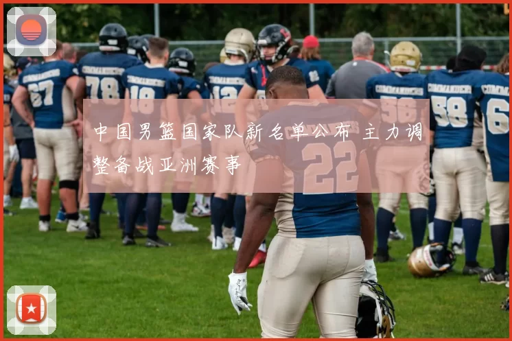 中国男篮国家队新名单公布 主力调整备战亚洲赛事