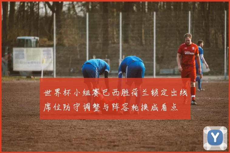 世界杯小组赛巴西胜荷兰锁定出线席位防守调整与阵容轮换成看点