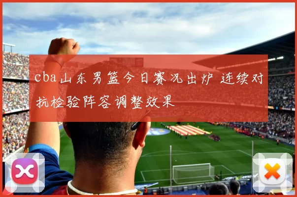 cba山东男篮今日赛况出炉 连续对抗检验阵容调整效果