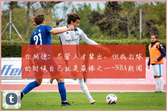 伦纳德：尽管人才辈出，但我打球的时候自己就是最棒之一-NBA新闻