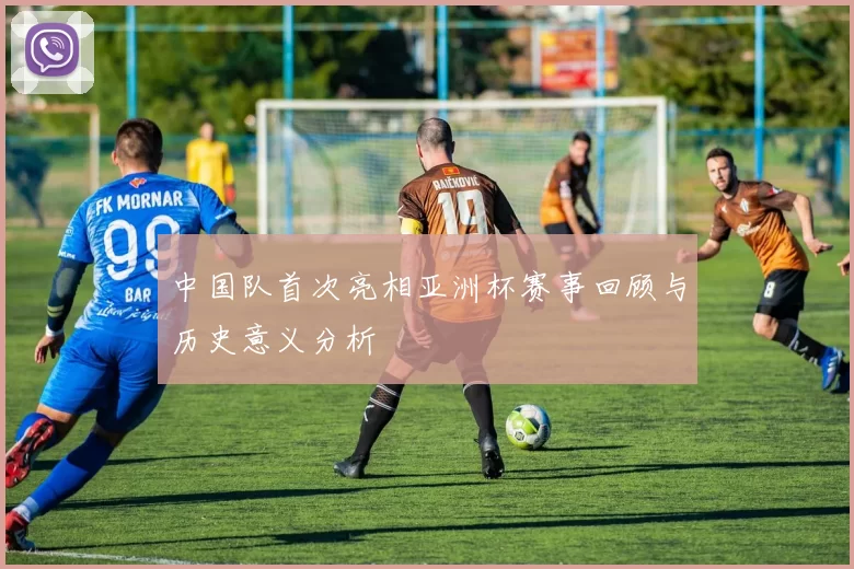 中国队首次亮相亚洲杯赛事回顾与历史意义分析