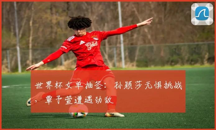 世界杯女单抽签：孙颖莎无惧挑战，覃予萱遭遇劲敌