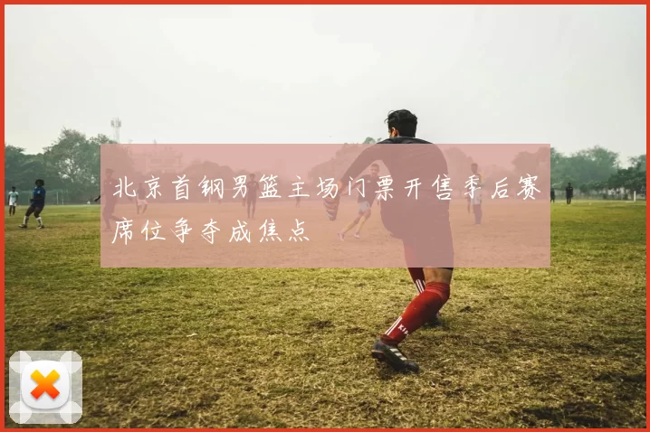 北京首钢男篮主场门票开售季后赛席位争夺成焦点