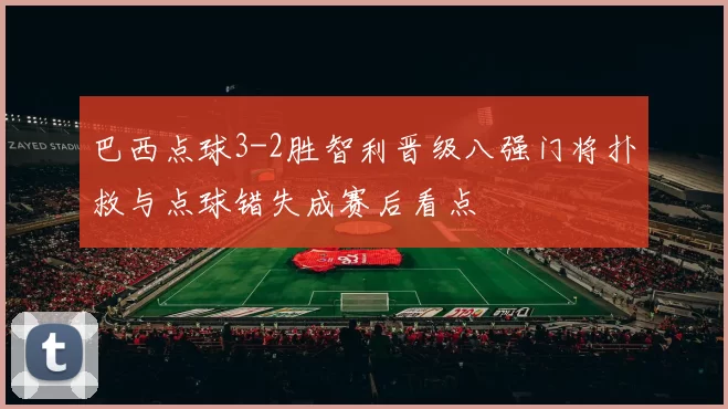 巴西点球3-2胜智利晋级八强门将扑救与点球错失成赛后看点