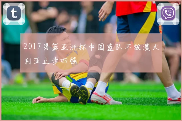 2017男篮亚洲杯中国蓝队不敌澳大利亚止步四强