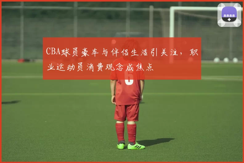 CBA球员豪车与伴侣生活引关注，职业运动员消费观念成焦点