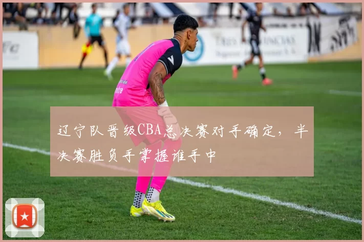 辽宁队晋级CBA总决赛对手确定，半决赛胜负手掌握谁手中