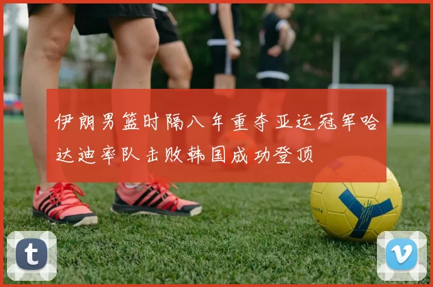 伊朗男篮时隔八年重夺亚运冠军哈达迪率队击败韩国成功登顶