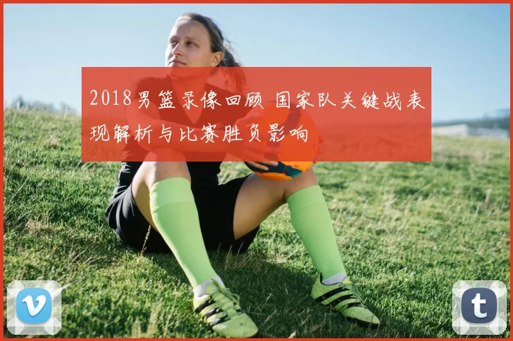 2018男篮录像回顾 国家队关键战表现解析与比赛胜负影响