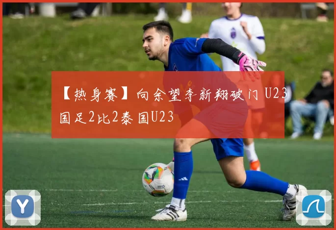 【热身赛】向余望李新翔破门 U23国足2比2泰国U23