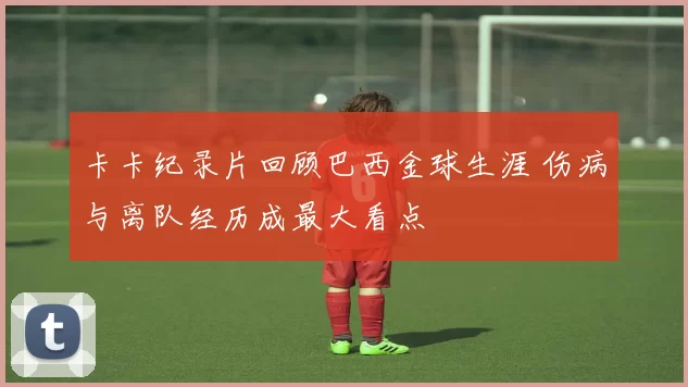 卡卡纪录片回顾巴西金球生涯 伤病与离队经历成最大看点