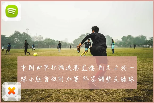 中国世界杯预选赛直播 国足主场一球小胜晋级附加赛 阵容调整关键球员表现