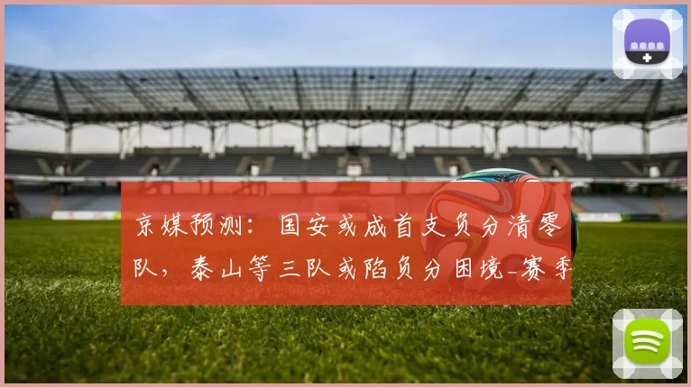 京媒预测：国安或成首支负分清零队，泰山等三队或陷负分困境_赛季_联赛_球迷