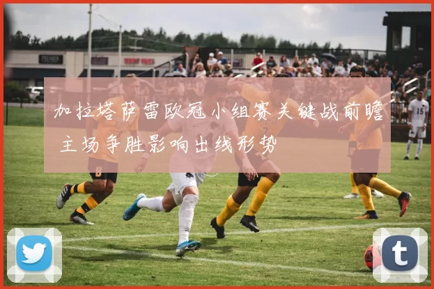 加拉塔萨雷欧冠小组赛关键战前瞻 主场争胜影响出线形势