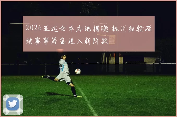 2026亚运会举办地揭晓 杭州经验延续赛事筹备进入新阶段