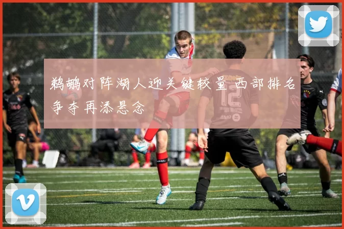 鹈鹕对阵湖人迎关键较量 西部排名争夺再添悬念