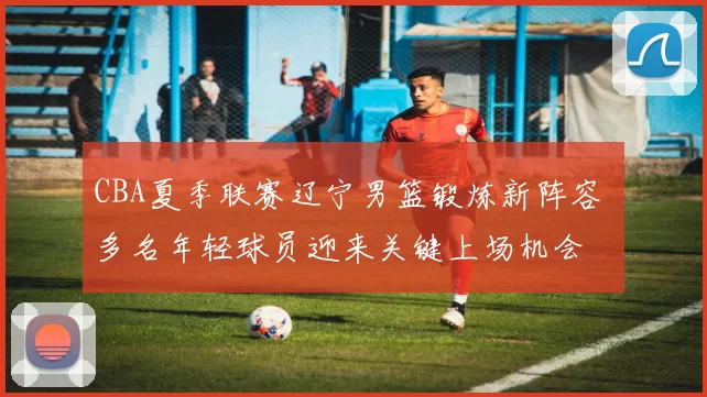 CBA夏季联赛辽宁男篮锻炼新阵容 多名年轻球员迎来关键上场机会
