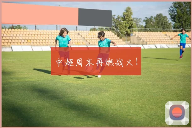 中超周末再燃战火！
