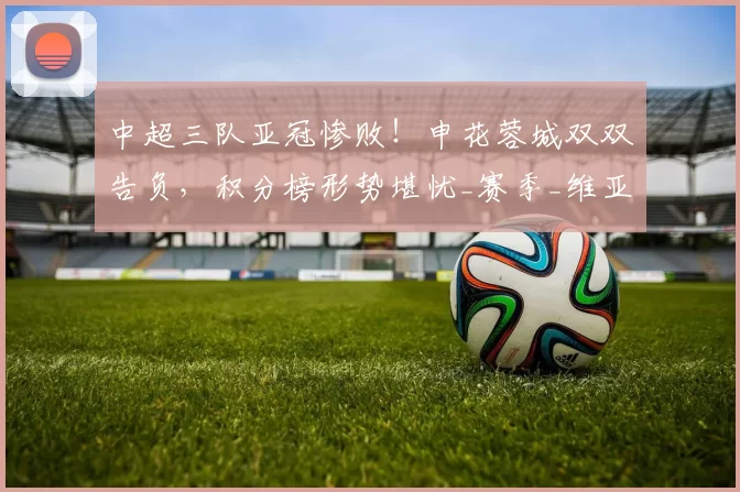 中超三队亚冠惨败！申花蓉城双双告负，积分榜形势堪忧_赛季_维亚_联赛