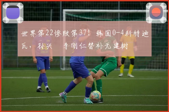 世界第22惨败第37！韩国0-4科特迪瓦，孙兴慜李刚仁替补无建树