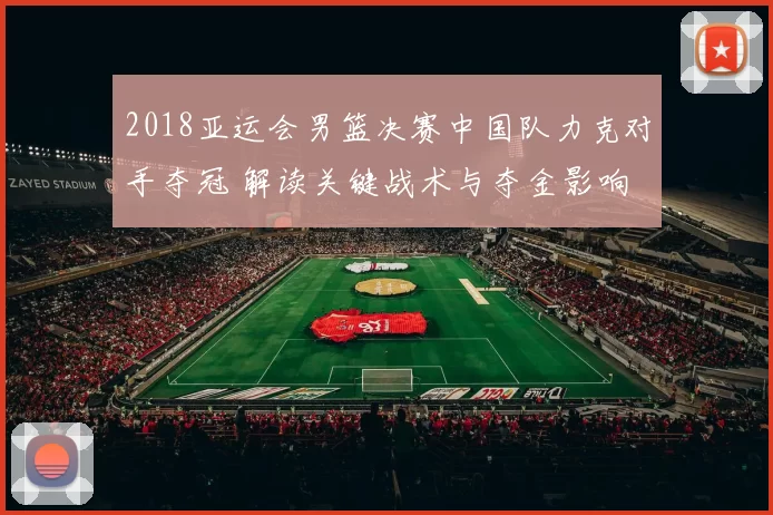 2018亚运会男篮决赛中国队力克对手夺冠 解读关键战术与夺金影响