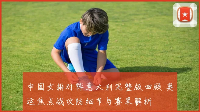 中国女排对阵意大利完整版回顾 奥运焦点战攻防细节与赛果解析