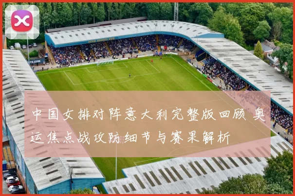 中国女排对阵意大利完整版回顾 奥运焦点战攻防细节与赛果解析