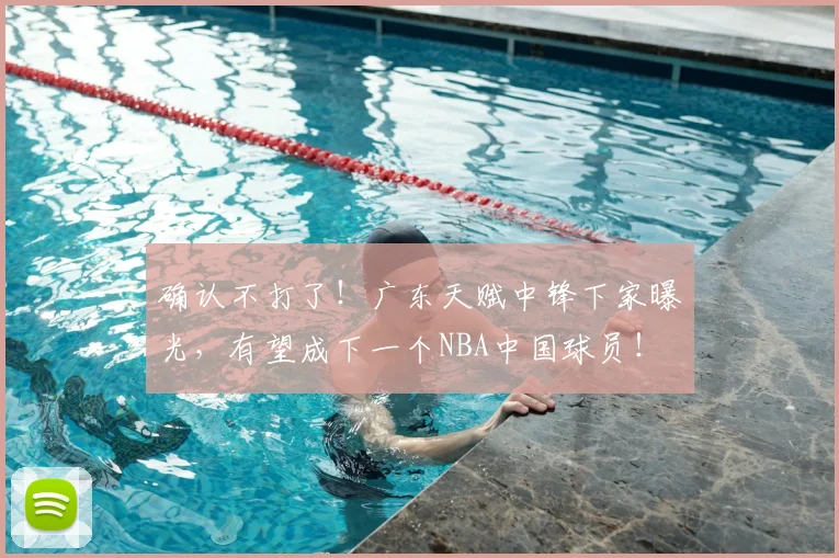 确认不打了！广东天赋中锋下家曝光，有望成下一个NBA中国球员！