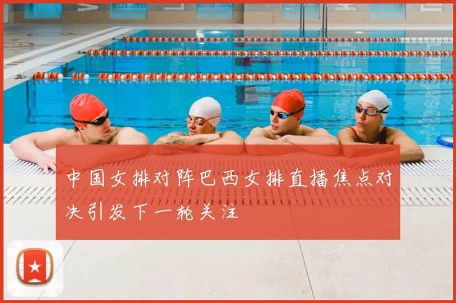 中国女排对阵巴西女排直播焦点对决引发下一轮关注