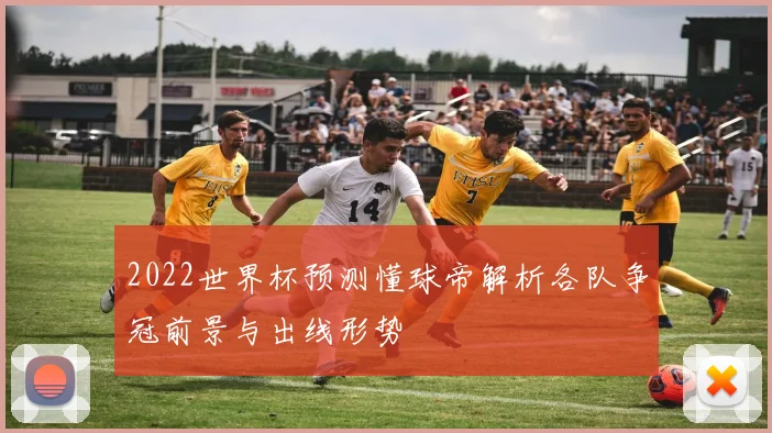 2022世界杯预测懂球帝解析各队争冠前景与出线形势